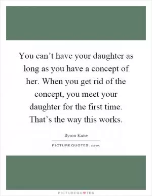 You can’t have your daughter as long as you have a concept of her. When you get rid of the concept, you meet your daughter for the first time. That’s the way this works Picture Quote #1