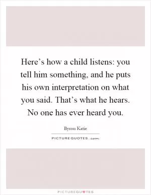 Here’s how a child listens: you tell him something, and he puts his own interpretation on what you said. That’s what he hears. No one has ever heard you Picture Quote #1