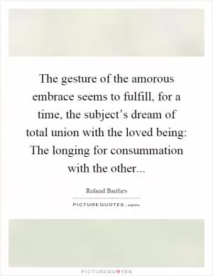 The gesture of the amorous embrace seems to fulfill, for a time, the subject’s dream of total union with the loved being: The longing for consummation with the other Picture Quote #1