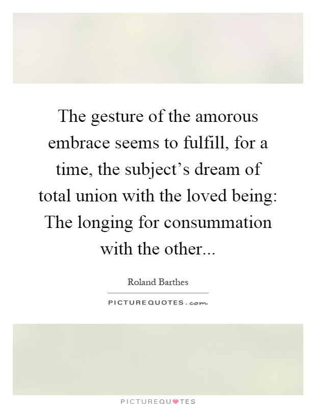 The gesture of the amorous embrace seems to fulfill, for a time, the subject's dream of total union with the loved being: The longing for consummation with the other Picture Quote #1
