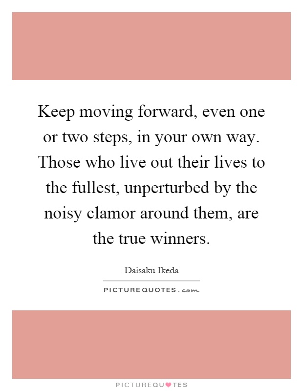 Keep moving forward, even one or two steps, in your own way. Those who live out their lives to the fullest, unperturbed by the noisy clamor around them, are the true winners Picture Quote #1