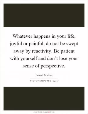 Whatever happens in your life, joyful or painful, do not be swept away by reactivity. Be patient with yourself and don’t lose your sense of perspective Picture Quote #1
