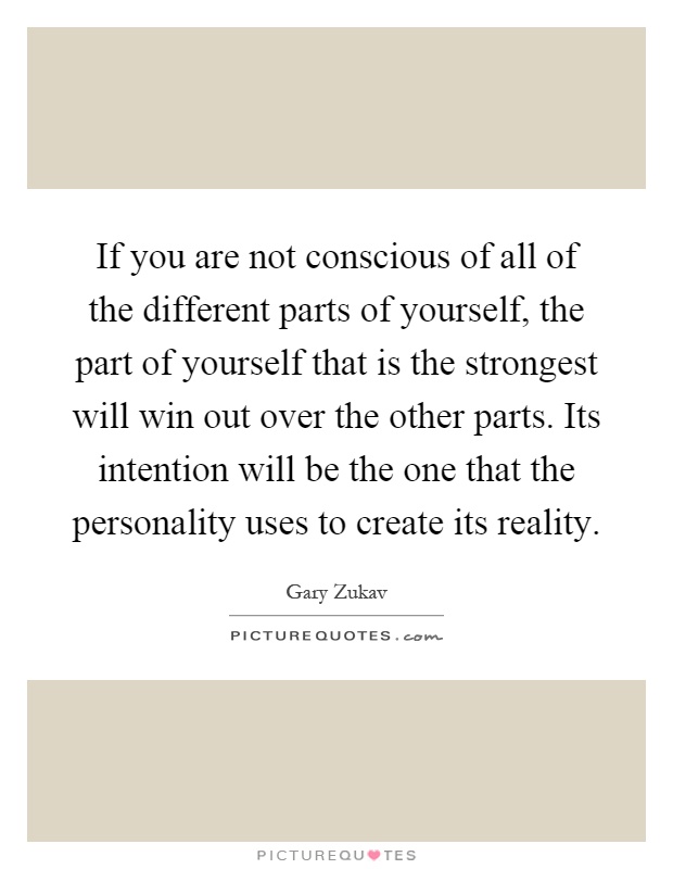 If you are not conscious of all of the different parts of yourself, the part of yourself that is the strongest will win out over the other parts. Its intention will be the one that the personality uses to create its reality Picture Quote #1