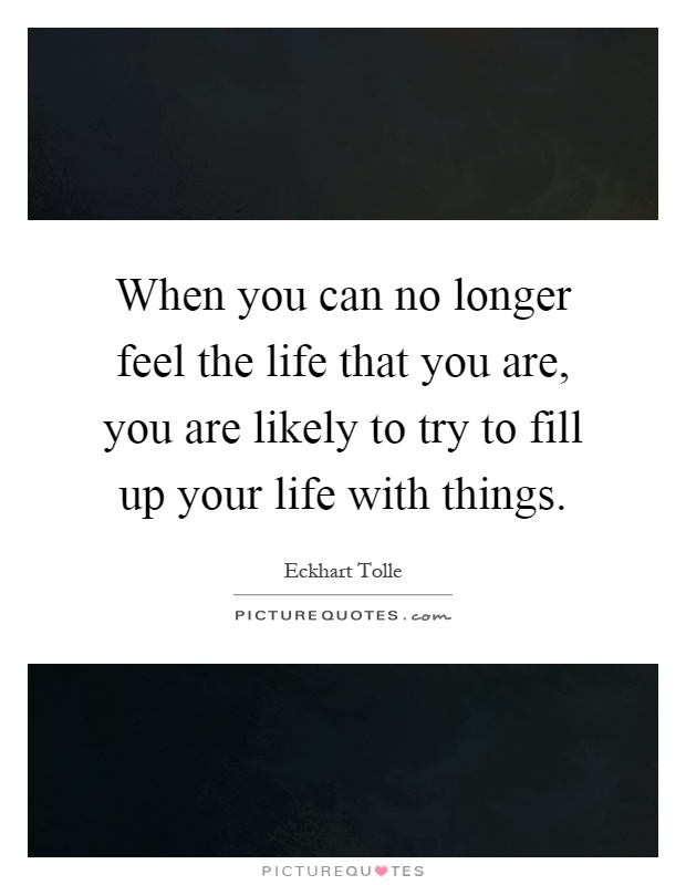 When you can no longer feel the life that you are, you are likely to try to fill up your life with things Picture Quote #1