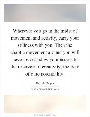 Wherever you go in the midst of movement and activity, carry your stillness with you. Then the chaotic movement around you will never overshadow your access to the reservoir of creativity, the field of pure potentiality Picture Quote #1
