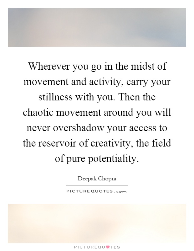 Wherever you go in the midst of movement and activity, carry your stillness with you. Then the chaotic movement around you will never overshadow your access to the reservoir of creativity, the field of pure potentiality Picture Quote #1