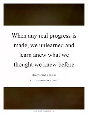 When any real progress is made, we unlearned and learn anew what we thought we knew before Picture Quote #1