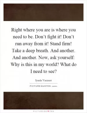 Right where you are is where you need to be. Don’t fight it! Don’t run away from it! Stand firm! Take a deep breath. And another. And another. Now, ask yourself: Why is this in my world? What do I need to see? Picture Quote #1
