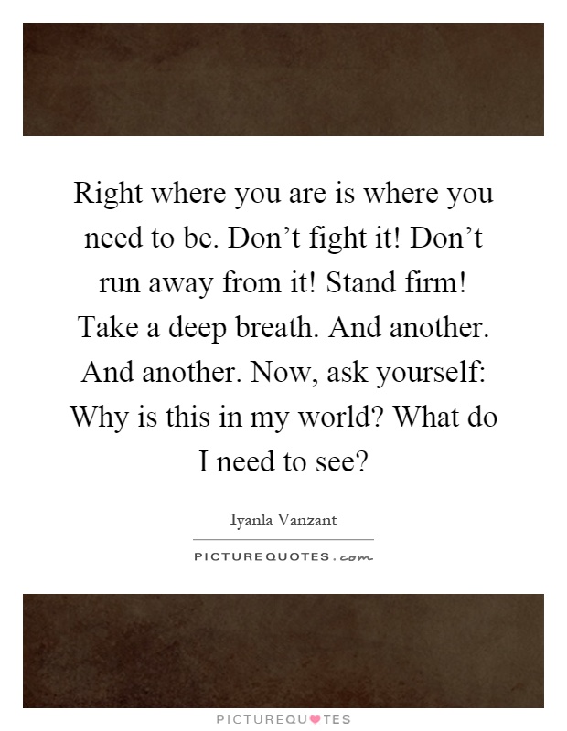 Right where you are is where you need to be. Don't fight it! Don't run away from it! Stand firm! Take a deep breath. And another. And another. Now, ask yourself: Why is this in my world? What do I need to see? Picture Quote #1