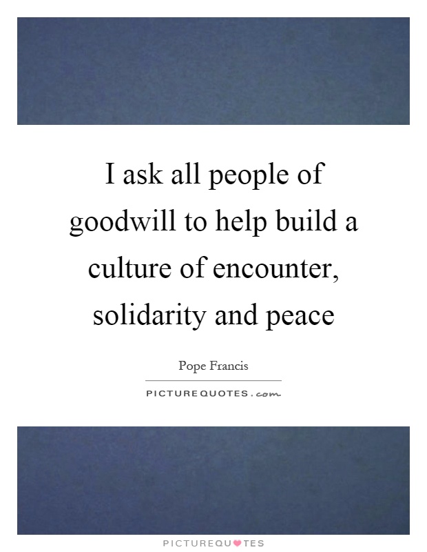 I ask all people of goodwill to help build a culture of encounter, solidarity and peace Picture Quote #1