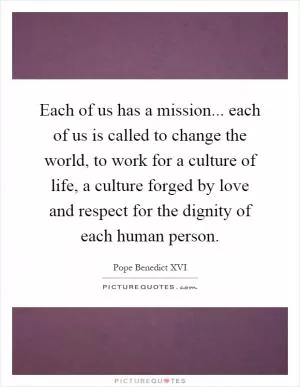 Each of us has a mission... each of us is called to change the world, to work for a culture of life, a culture forged by love and respect for the dignity of each human person Picture Quote #1