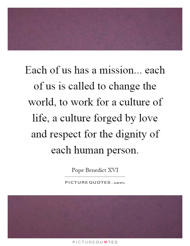 Each of us has a mission... each of us is called to change the world, to work for a culture of life, a culture forged by love and respect for the dignity of each human person Picture Quote #1