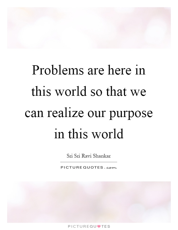 Problems are here in this world so that we can realize our purpose in this world Picture Quote #1