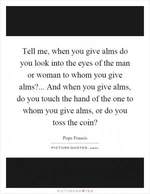 Tell me, when you give alms do you look into the eyes of the man or woman to whom you give alms?... And when you give alms, do you touch the hand of the one to whom you give alms, or do you toss the coin? Picture Quote #1