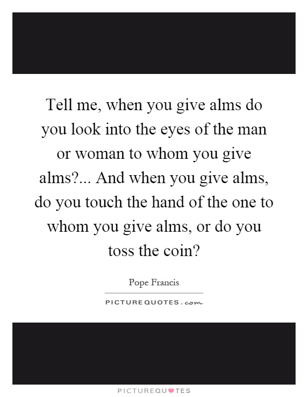 Tell me, when you give alms do you look into the eyes of the man or woman to whom you give alms?... And when you give alms, do you touch the hand of the one to whom you give alms, or do you toss the coin? Picture Quote #1