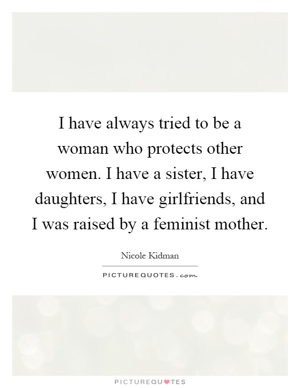 I have always tried to be a woman who protects other women. I have a sister, I have daughters, I have girlfriends, and I was raised by a feminist mother Picture Quote #1