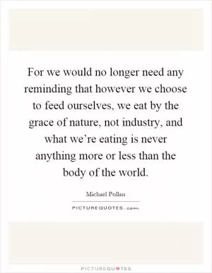 For we would no longer need any reminding that however we choose to feed ourselves, we eat by the grace of nature, not industry, and what we’re eating is never anything more or less than the body of the world Picture Quote #1