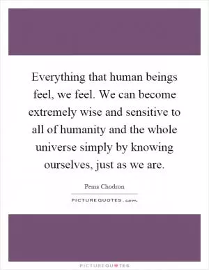 Everything that human beings feel, we feel. We can become extremely wise and sensitive to all of humanity and the whole universe simply by knowing ourselves, just as we are Picture Quote #1