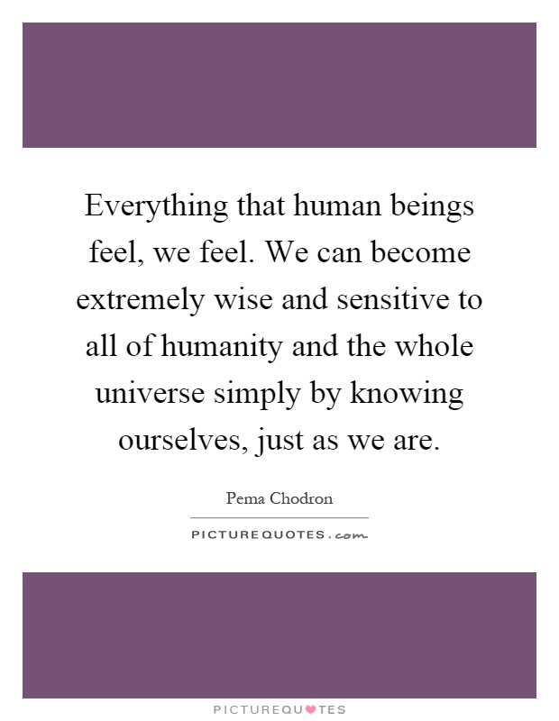 Everything that human beings feel, we feel. We can become extremely wise and sensitive to all of humanity and the whole universe simply by knowing ourselves, just as we are Picture Quote #1