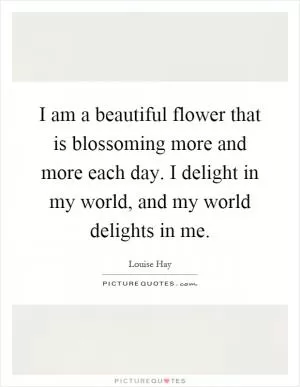 I am a beautiful flower that is blossoming more and more each day. I delight in my world, and my world delights in me Picture Quote #1