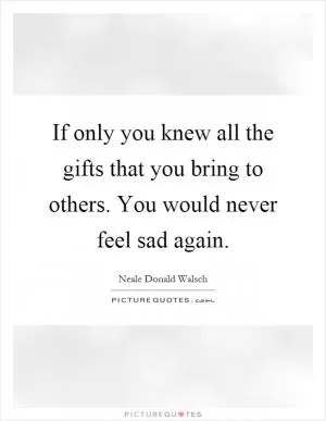 If only you knew all the gifts that you bring to others. You would never feel sad again Picture Quote #1