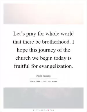 Let’s pray for whole world that there be brotherhood. I hope this journey of the church we begin today is fruitful for evangelization Picture Quote #1