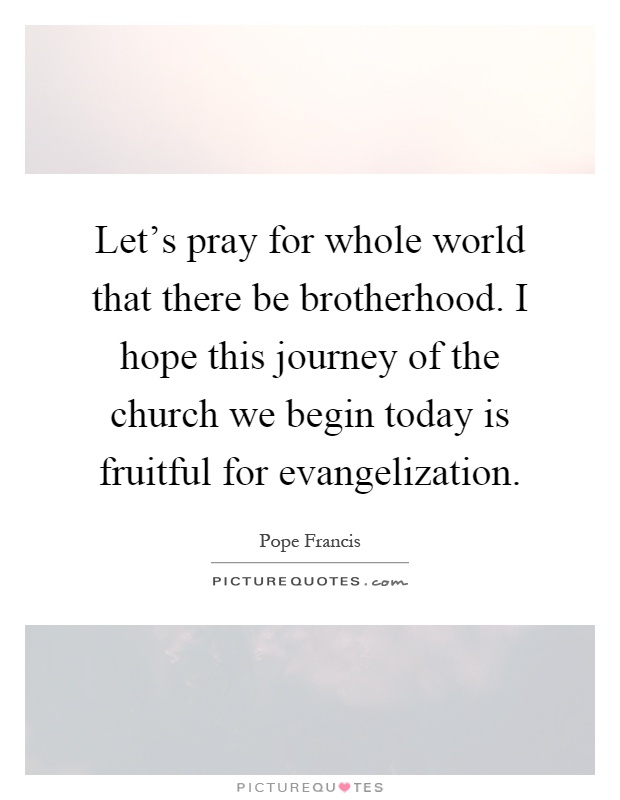 Let's pray for whole world that there be brotherhood. I hope this journey of the church we begin today is fruitful for evangelization Picture Quote #1