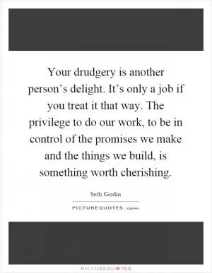 Your drudgery is another person’s delight. It’s only a job if you treat it that way. The privilege to do our work, to be in control of the promises we make and the things we build, is something worth cherishing Picture Quote #1