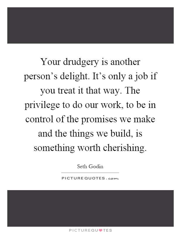 Your drudgery is another person's delight. It's only a job if you treat it that way. The privilege to do our work, to be in control of the promises we make and the things we build, is something worth cherishing Picture Quote #1