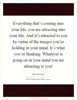 Everything that’s coming into your life, you are attracting into your life. And it’s attracted to you by virtue of the images you’re holding in your mind. It’s what you’re thinking. Whatever is going on in your mind you are attracting to you! Picture Quote #1