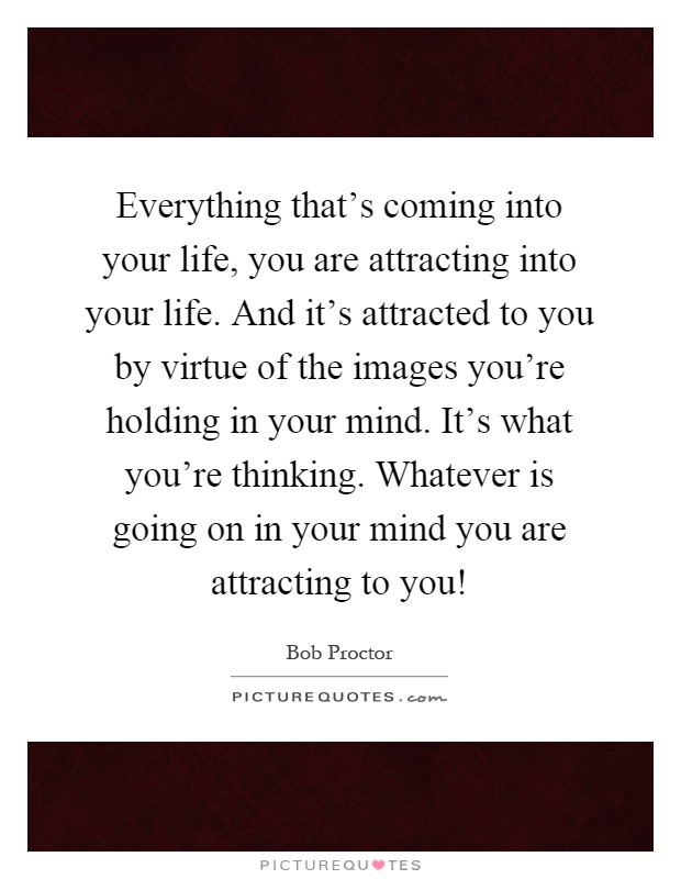 Everything that's coming into your life, you are attracting into your life. And it's attracted to you by virtue of the images you're holding in your mind. It's what you're thinking. Whatever is going on in your mind you are attracting to you! Picture Quote #1