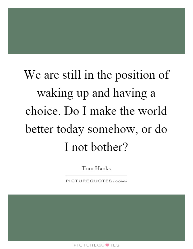 We are still in the position of waking up and having a choice. Do I make the world better today somehow, or do I not bother? Picture Quote #1