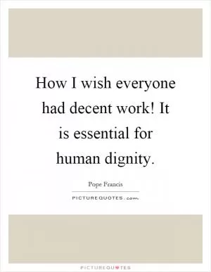 How I wish everyone had decent work! It is essential for human dignity Picture Quote #1