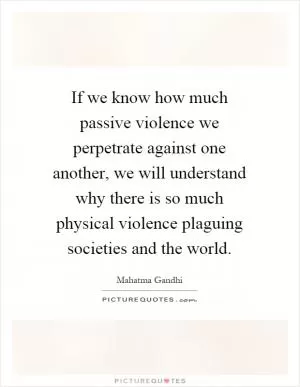 If we know how much passive violence we perpetrate against one another, we will understand why there is so much physical violence plaguing societies and the world Picture Quote #1