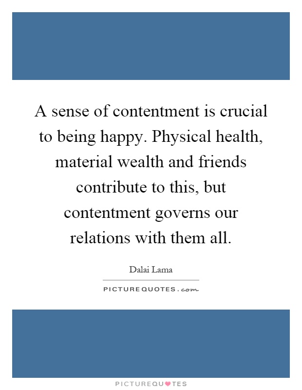 A sense of contentment is crucial to being happy. Physical health, material wealth and friends contribute to this, but contentment governs our relations with them all Picture Quote #1