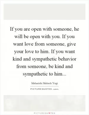 If you are open with someone, he will be open with you. If you want love from someone, give your love to him. If you want kind and sympathetic behavior from someone, be kind and sympathetic to him Picture Quote #1