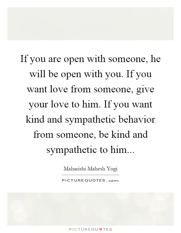 If you are open with someone, he will be open with you. If you want love from someone, give your love to him. If you want kind and sympathetic behavior from someone, be kind and sympathetic to him Picture Quote #1