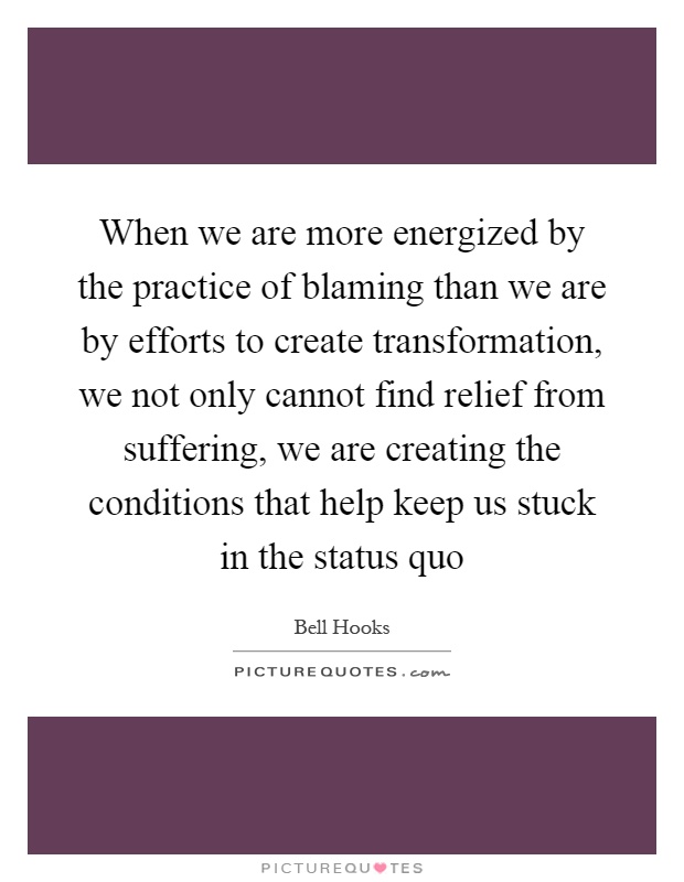 When we are more energized by the practice of blaming than we are by efforts to create transformation, we not only cannot find relief from suffering, we are creating the conditions that help keep us stuck in the status quo Picture Quote #1
