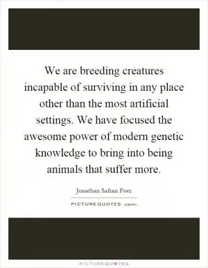 We are breeding creatures incapable of surviving in any place other than the most artificial settings. We have focused the awesome power of modern genetic knowledge to bring into being animals that suffer more Picture Quote #1