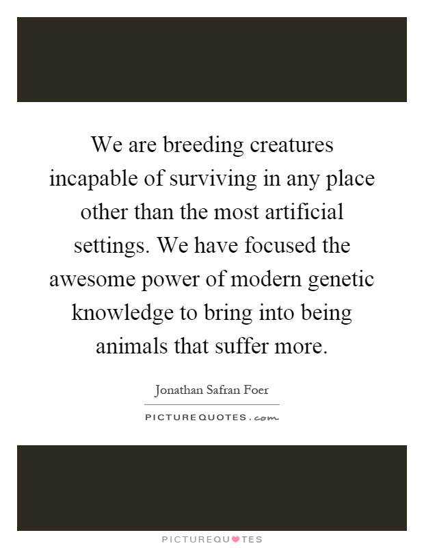 We are breeding creatures incapable of surviving in any place other than the most artificial settings. We have focused the awesome power of modern genetic knowledge to bring into being animals that suffer more Picture Quote #1