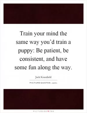 Train your mind the same way you’d train a puppy: Be patient, be consistent, and have some fun along the way Picture Quote #1