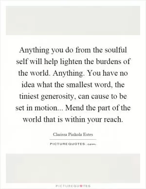Anything you do from the soulful self will help lighten the burdens of the world. Anything. You have no idea what the smallest word, the tiniest generosity, can cause to be set in motion... Mend the part of the world that is within your reach Picture Quote #1