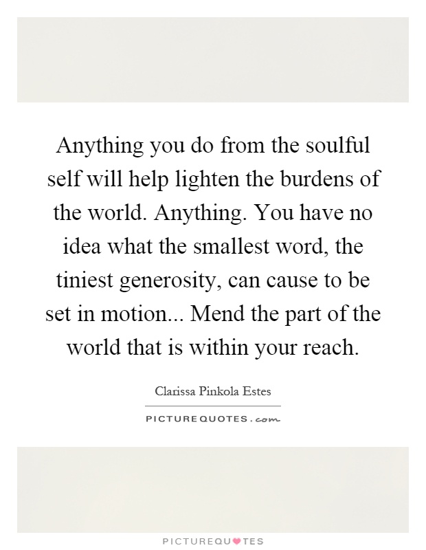 Anything you do from the soulful self will help lighten the burdens of the world. Anything. You have no idea what the smallest word, the tiniest generosity, can cause to be set in motion... Mend the part of the world that is within your reach Picture Quote #1