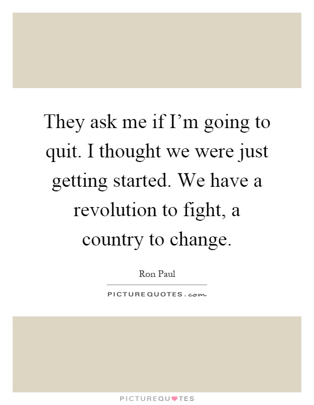 They ask me if I'm going to quit. I thought we were just getting started. We have a revolution to fight, a country to change Picture Quote #1