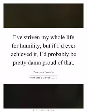 I’ve striven my whole life for humility, but if I’d ever achieved it, I’d probably be pretty damn proud of that Picture Quote #1