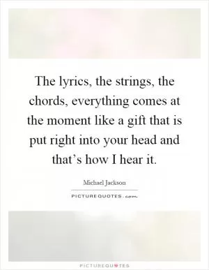 The lyrics, the strings, the chords, everything comes at the moment like a gift that is put right into your head and that’s how I hear it Picture Quote #1
