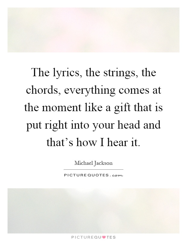 The lyrics, the strings, the chords, everything comes at the moment like a gift that is put right into your head and that's how I hear it Picture Quote #1