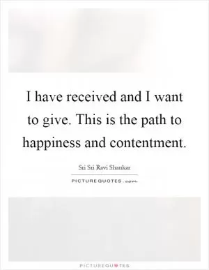 I have received and I want to give. This is the path to happiness and contentment Picture Quote #1