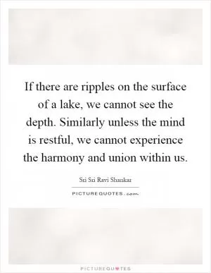 If there are ripples on the surface of a lake, we cannot see the depth. Similarly unless the mind is restful, we cannot experience the harmony and union within us Picture Quote #1