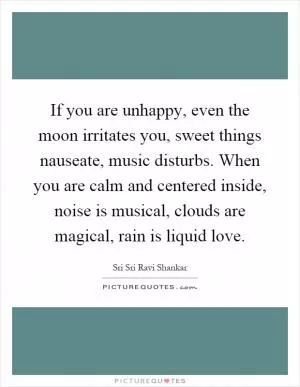 If you are unhappy, even the moon irritates you, sweet things nauseate, music disturbs. When you are calm and centered inside, noise is musical, clouds are magical, rain is liquid love Picture Quote #1